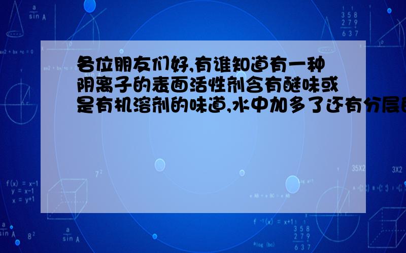 各位朋友们好,有谁知道有一种阴离子的表面活性剂含有醚味或是有机溶剂的味道,水中加多了还有分层的现象小弟我是做铝材清洗的,看到一个产品挺好的,问问,