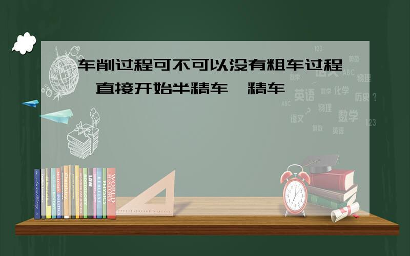 车削过程可不可以没有粗车过程,直接开始半精车、精车