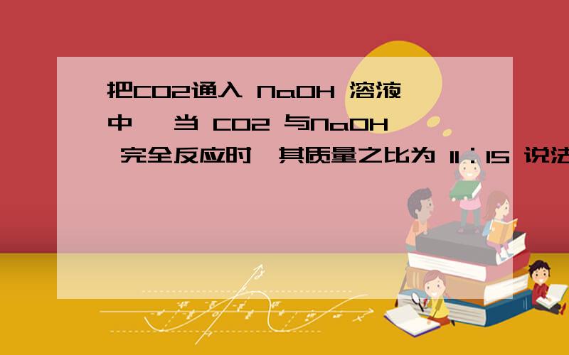 把CO2通入 NaOH 溶液中 ,当 CO2 与NaOH 完全反应时,其质量之比为 11：15 说法正确的是?把CO2通入 NaOH 溶液中 ,当 CO2 与NaOH 完全反应时,其质量之比为 11：15 说法正确的是?A、溶液中溶质的物质的量