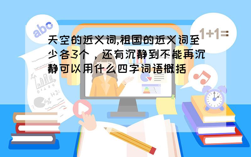 天空的近义词,祖国的近义词至少各3个，还有沉静到不能再沉静可以用什么四字词语概括