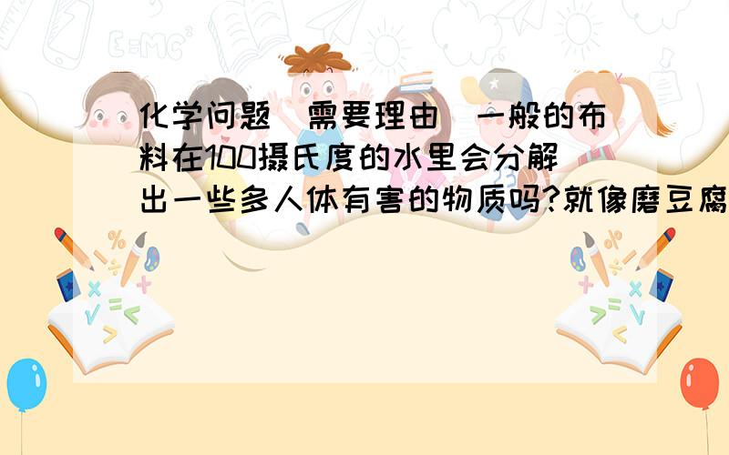 化学问题（需要理由）一般的布料在100摄氏度的水里会分解出一些多人体有害的物质吗?就像磨豆腐时用布过滤豆渣一样.化学问题（需要理由）一般的布料在100摄氏度的水里会分解出一些对