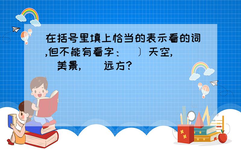 在括号里填上恰当的表示看的词,但不能有看字：（〕天空,（）美景,（）远方?