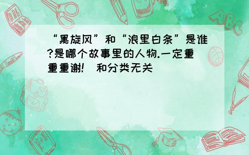 “黑旋风”和“浪里白条”是谁?是哪个故事里的人物.一定重重重谢!（和分类无关）