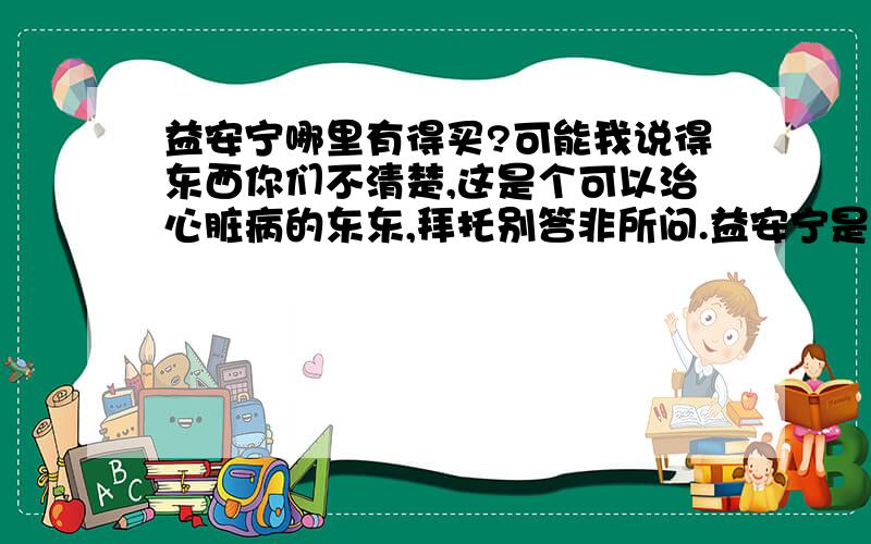 益安宁哪里有得买?可能我说得东西你们不清楚,这是个可以治心脏病的东东,拜托别答非所问.益安宁是治疗心脏病的特效药,我人在广州,以前偶尔出差香港买,换了工作后基本就没去了,我想问