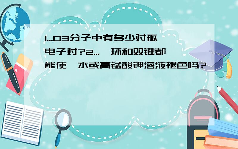 1...O3分子中有多少对孤电子对?2...苯环和双键都能使溴水或高锰酸钾溶液褪色吗?