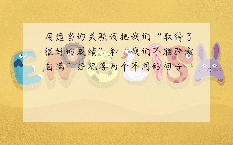 用适当的关联词把我们“取得了很好的成绩”和“我们不能骄傲自满”连沉浮两个不同的句子