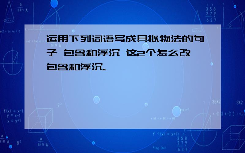 运用下列词语写成具拟物法的句子 包含和浮沉 这2个怎么改包含和浮沉。