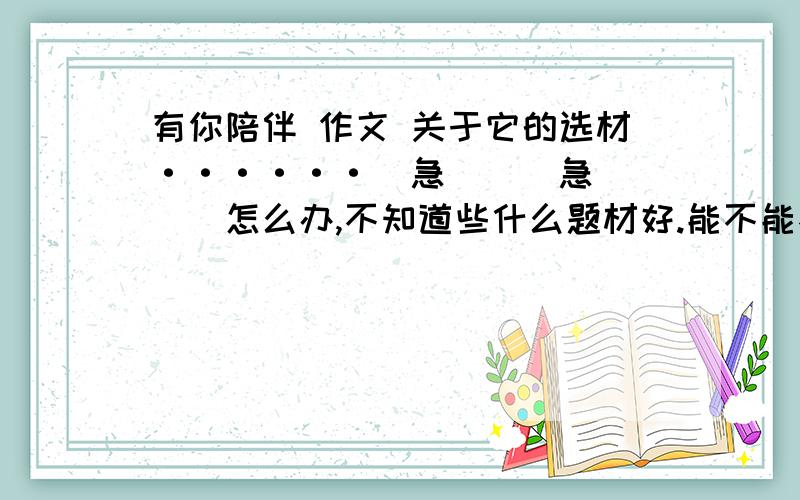 有你陪伴 作文 关于它的选材······（急```急```）怎么办,不知道些什么题材好.能不能不写人?忒俗 怕和别人撞题材啊···   逼急了,能不能写腾讯?新浪微博?百度?!总之,大家有什么好题材就