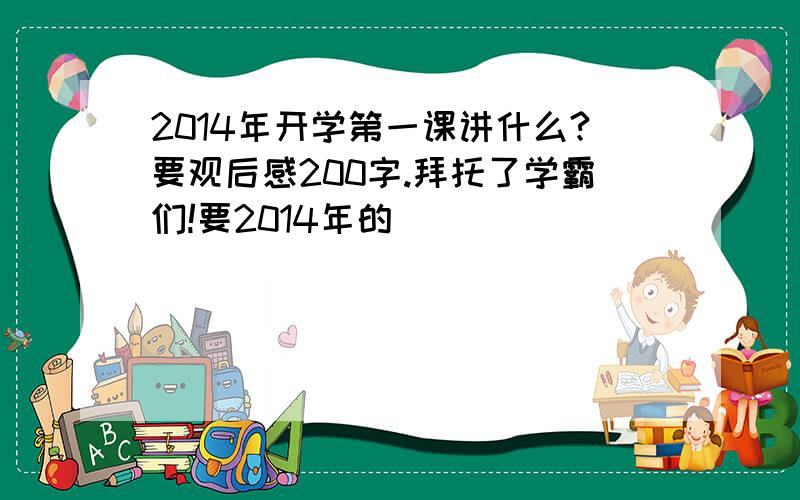 2014年开学第一课讲什么?要观后感200字.拜托了学霸们!要2014年的