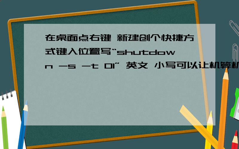 在桌面点右键 新建创个快捷方式键入位置写“shutdown -s -t 01” 英文 小写可以让机算机关机,shutdown -s -t 创建快捷方式里面都可以写什么?