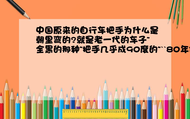 中国原来的自行车把手为什么是朝里弯的?就是老一代的车子~全黑的那种~把手几乎成90度的~``80年代最多见的在上海~几乎人手一辆~``