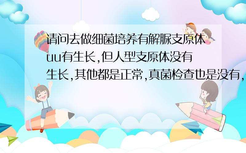 请问去做细菌培养有解脲支原体uu有生长,但人型支原体没有生长,其他都是正常,真菌检查也是没有,需要治患者信息：女 27岁 江西 南昌 病情描述(发病时间、主要症状等)：请问去检查做细菌