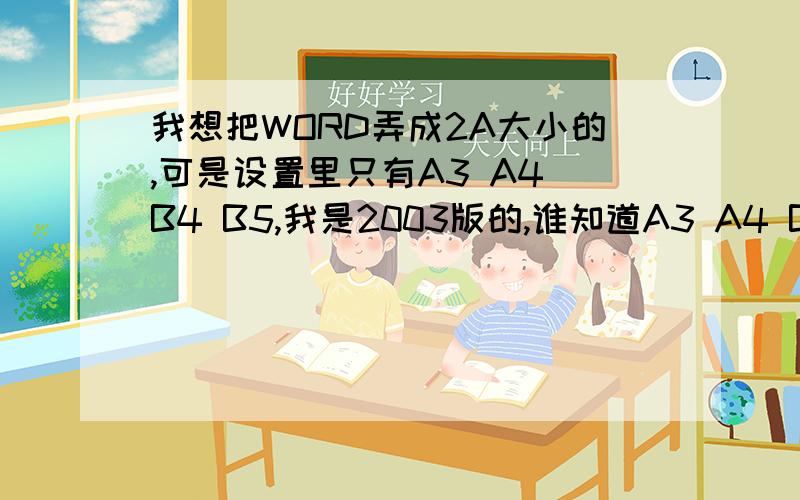 我想把WORD弄成2A大小的,可是设置里只有A3 A4 B4 B5,我是2003版的,谁知道A3 A4 B4 B5 哪个等于2A啊~