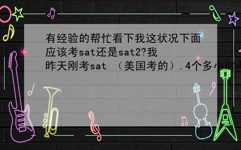 有经验的帮忙看下我这状况下面应该考sat还是sat2?我昨天刚考sat （美国考的）.4个多小时考的我头都晕了,而且感觉不怎样的,essay还是跨区才写完的.我估计1800都悬······我准备的确不充分,b