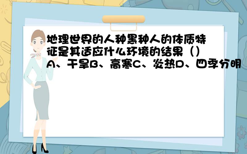 地理世界的人种黑种人的体质特征是其适应什么环境的结果（）A、干旱B、高寒C、炎热D、四季分明