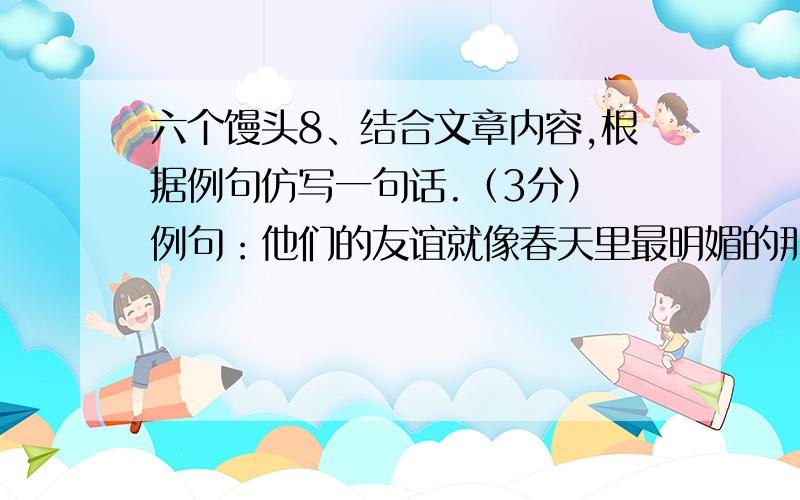 六个馒头8、结合文章内容,根据例句仿写一句话.（3分） 例句：他们的友谊就像春天里最明媚的那一缕阳光8、结合文章内容,根据例句仿写一句话.（3分） 例句：他们的友谊就像春天里最明媚