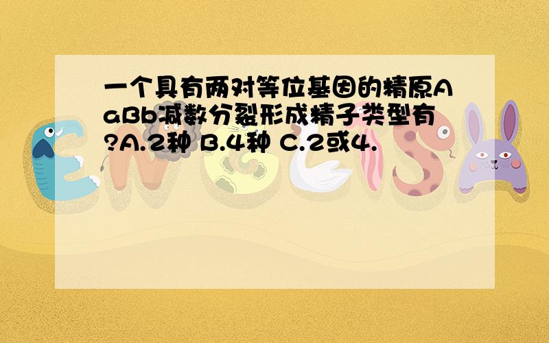 一个具有两对等位基因的精原AaBb减数分裂形成精子类型有?A.2种 B.4种 C.2或4.