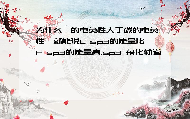 为什么氟的电负性大于碳的电负性,就能说C sp3的能量比F sp3的能量高.sp3 杂化轨道