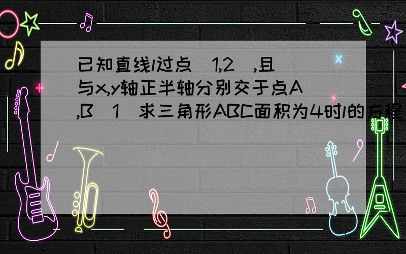 已知直线l过点(1,2),且与x,y轴正半轴分别交于点A,B（1）求三角形ABC面积为4时l的方程 （2）求l在两轴上截距之和为3+2根号2时l的方程