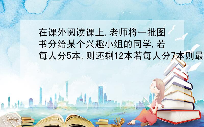 在课外阅读课上,老师将一批图书分给某个兴趣小组的同学,若每人分5本,则还剩12本若每人分7本则最后一个同学分不足7本但超过2本,求这批图书的本数和该班兴趣小组的人数?中的不足7本但超