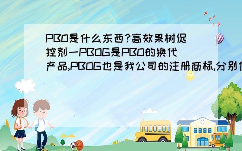 PBO是什么东西?高效果树促控剂一PBOG是PBO的换代产品,PBOG也是我公司的注册商标,分别代表4种主要成份的第一个字母.P是控制；B是细胞分裂素BA（高活性、高含量100PPm级）,又称促花激素；O代表