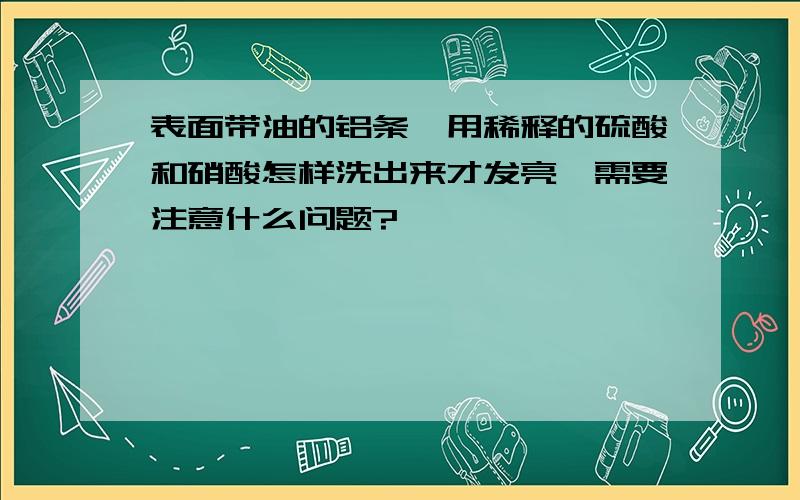 表面带油的铝条,用稀释的硫酸和硝酸怎样洗出来才发亮,需要注意什么问题?