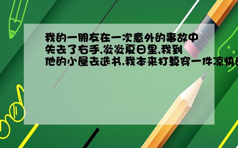 我的一朋友在一次意外的事故中失去了右手,炎炎夏日里,我到他的小屋去选书.我本来打算穿一件凉快的短袖衫出门的,可是,临行前我还是毅然换上了一件长袖衫——我忘不了两年前他在酷暑