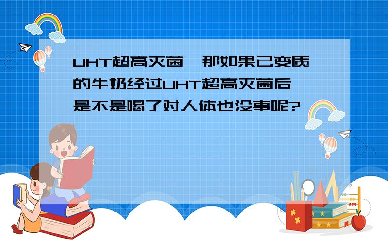 UHT超高灭菌,那如果已变质的牛奶经过UHT超高灭菌后,是不是喝了对人体也没事呢?