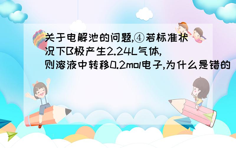 关于电解池的问题,④若标准状况下B极产生2.24L气体,则溶液中转移0.2mol电子,为什么是错的