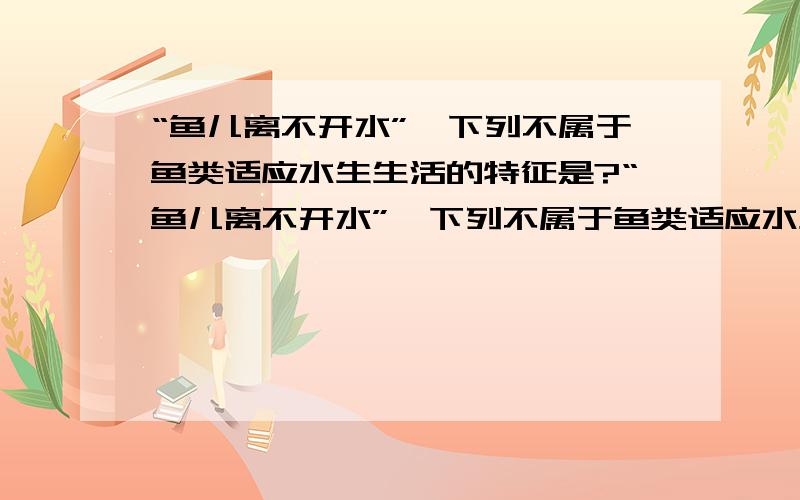 “鱼儿离不开水”,下列不属于鱼类适应水生生活的特征是?“鱼儿离不开水”,下列不属于鱼类适应水生生活的特征是 A.用鳃呼吸 B.体表覆盖鳞片 C.身体背部有脊柱 D.侧线感知水流方向