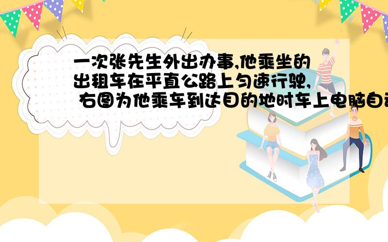 一次张先生外出办事,他乘坐的出租车在平直公路上匀速行驶, 右图为他乘车到达目的地时车上电脑自动计求：(1) 出租车行驶的时间.             (2) 租车行驶的速度.              (3) 若该出租车的