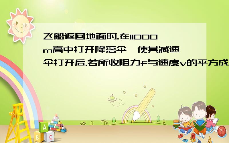 飞船返回地面时.在11000m高中打开降落伞,使其减速,伞打开后.若所收阻力f与速度v的平方成正比,与伞的横截面积S成正比,且比例系数为K,即f=KS*V平方,社此时反回舱的质量为2000Kg 问《1》若返回