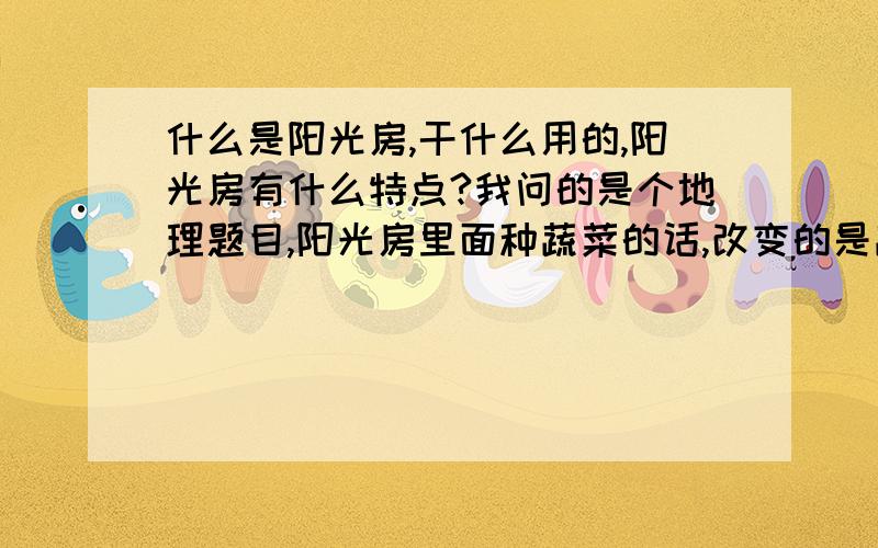 什么是阳光房,干什么用的,阳光房有什么特点?我问的是个地理题目,阳光房里面种蔬菜的话,改变的是蔬菜生长的什么条件?