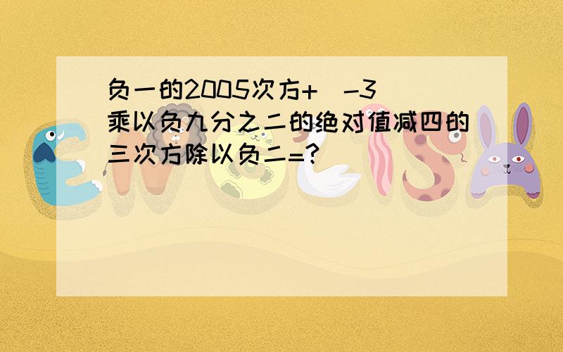 负一的2005次方+（-3）乘以负九分之二的绝对值减四的三次方除以负二=?