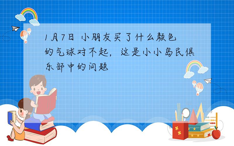 1月7日 小朋友买了什么颜色的气球对不起，这是小小岛民俱乐部中的问题