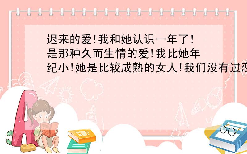 迟来的爱!我和她认识一年了!是那种久而生情的爱!我比她年纪小!她是比较成熟的女人!我们没有过恋爱关系!可是现在我回想起来她给过我机会!可是我太傻!没有领会得到她是那么的认真才那