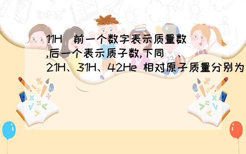 11H(前一个数字表示质量数,后一个表示质子数,下同）、21H、31H、42He 相对原子质量分别为多少?11H(前一个数字表示质量数,后一个表示质子数,下同）、21H、31H、42He相对原子质量分别为多少?