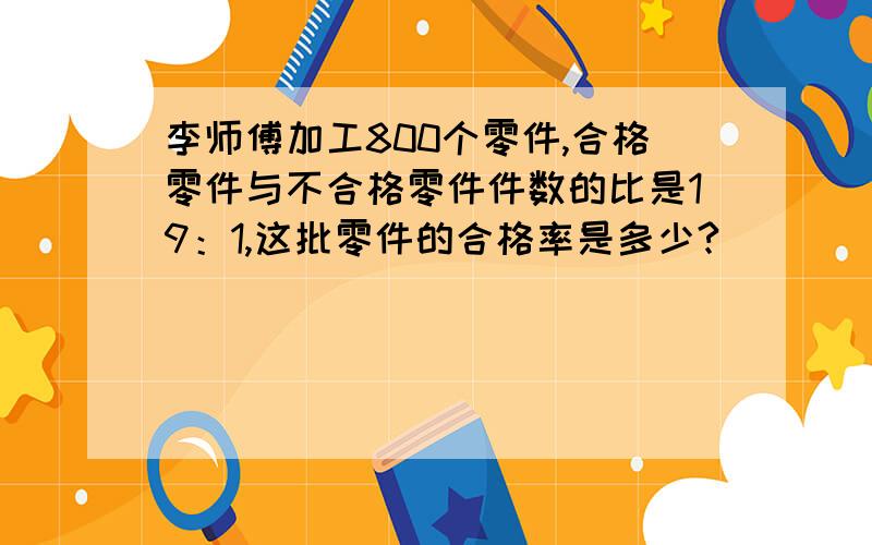 李师傅加工800个零件,合格零件与不合格零件件数的比是19：1,这批零件的合格率是多少?