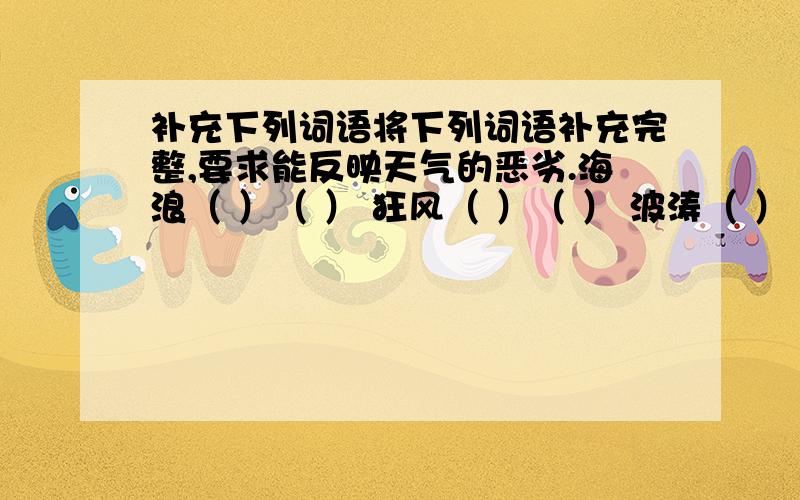 补充下列词语将下列词语补充完整,要求能反映天气的恶劣.海浪（ ）（ ） 狂风（ ）（ ） 波涛（ ）（ ） 风雪（ ）（ ）黄沙（ ）（ ） 闪电（ ）（ ） 寒风（ ）（ ） 暴雨（ ）（ ）将下