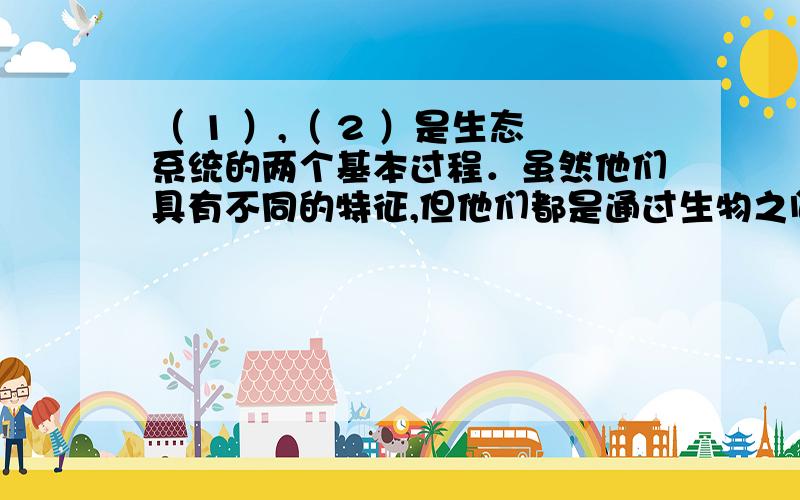 （ 1 ）,（ 2 ）是生态系统的两个基本过程．虽然他们具有不同的特征,但他们都是通过生物之间的（ 3 ）过程实现的,这两个过程（ 4 ）,（ 5 ）