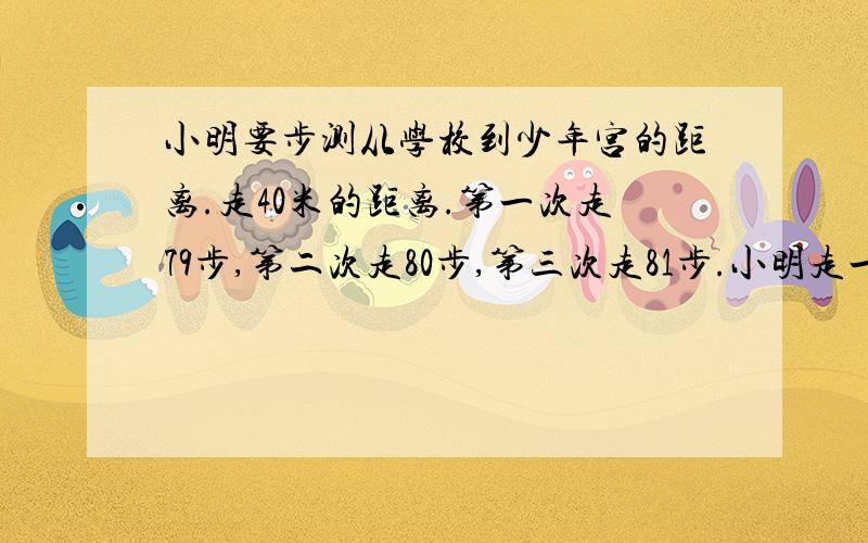 小明要步测从学校到少年宫的距离.走40米的距离.第一次走79步,第二次走80步,第三次走81步.小明走一步小明要步测从学校到少年宫的距离.走40米的距离.第一次走79步,第二次走80步.小明走一步