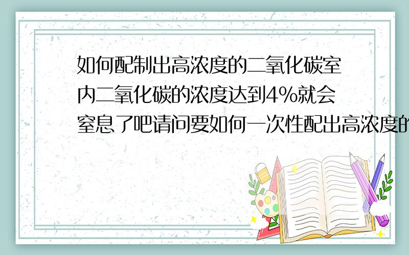 如何配制出高浓度的二氧化碳室内二氧化碳的浓度达到4%就会窒息了吧请问要如何一次性配出高浓度的CO2呢放心我不是要做坏事