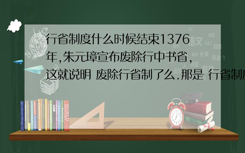 行省制度什么时候结束1376年,朱元璋宣布废除行中书省,这就说明 废除行省制了么.那是 行省制度在明朝结束了么,》