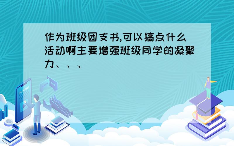 作为班级团支书,可以搞点什么活动啊主要增强班级同学的凝聚力、、、