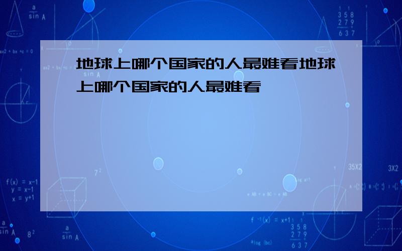 地球上哪个国家的人最难看地球上哪个国家的人最难看