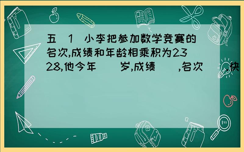 五（1）小李把参加数学竞赛的名次,成绩和年龄相乘积为2328,他今年（）岁,成绩（）,名次（）.快