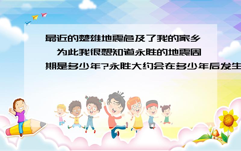 最近的楚雄地震危及了我的家乡,为此我很想知道永胜的地震周期是多少年?永胜大约会在多少年后发生一次大地震?预计是哪一年,永胜会发生一次大地震?是几级的大地震?危及面积是多少平方