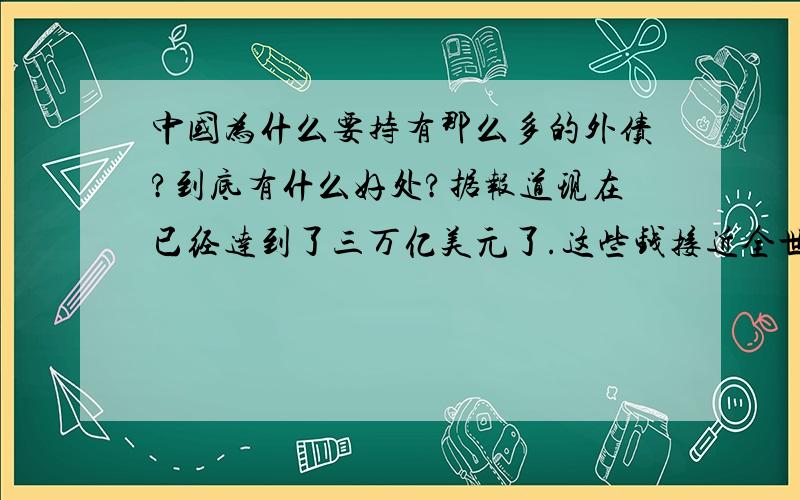 中国为什么要持有那么多的外债?到底有什么好处?据报道现在已经达到了三万亿美元了.这些钱接近全世界所有国家三年的军费开支之和了.