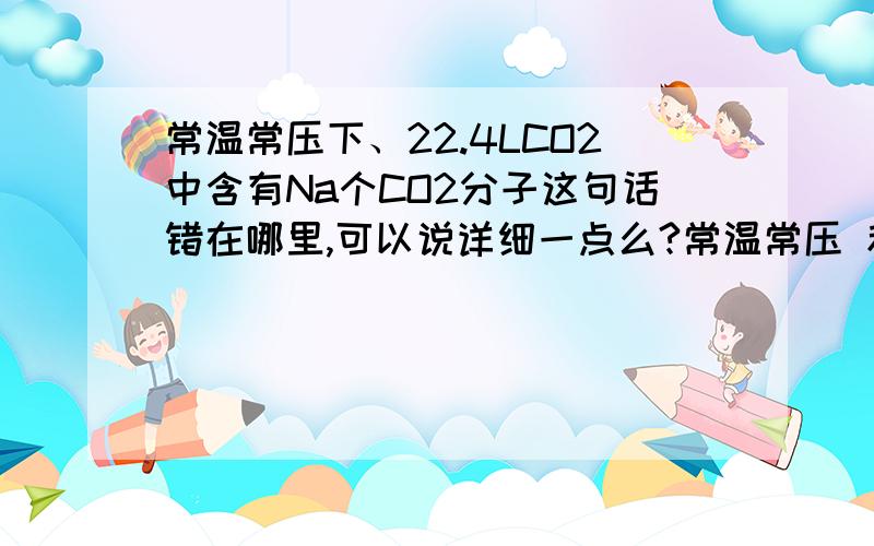 常温常压下、22.4LCO2中含有Na个CO2分子这句话错在哪里,可以说详细一点么?常温常压 和 标准状况下 有什么区别呢