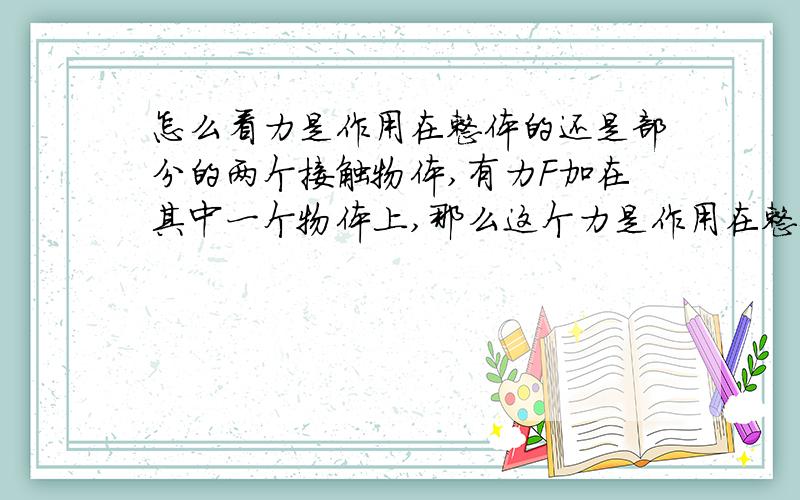 怎么看力是作用在整体的还是部分的两个接触物体,有力F加在其中一个物体上,那么这个力是作用在整体上的还是作用于该物体的?怎么判断?（两物体还受其他力作用）